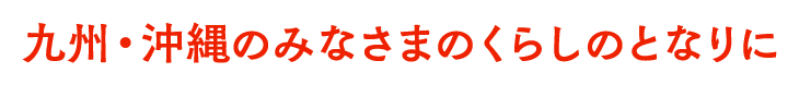 九州・沖縄のみなさまのくらしのとなりに